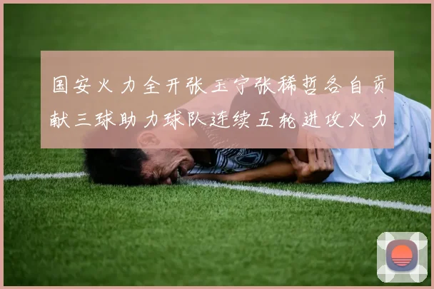 国安火力全开张玉宁张稀哲各自贡献三球助力球队连续五轮进攻火力猛增