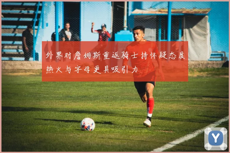 外界对詹姆斯重返骑士持怀疑态度热火与字母更具吸引力