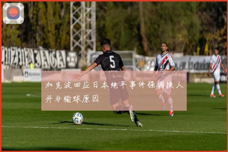 加克波回应日本绝平事件强调换人并非输球原因