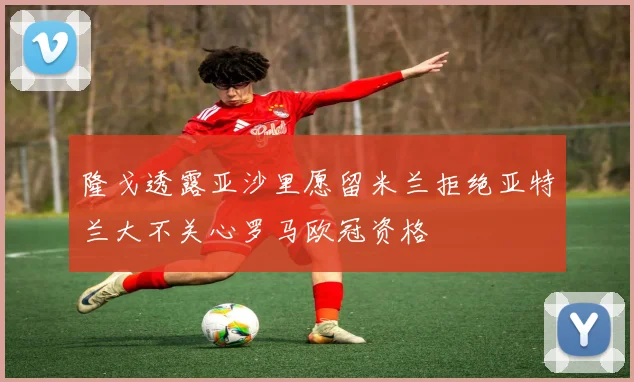 隆戈透露亚沙里愿留米兰拒绝亚特兰大不关心罗马欧冠资格