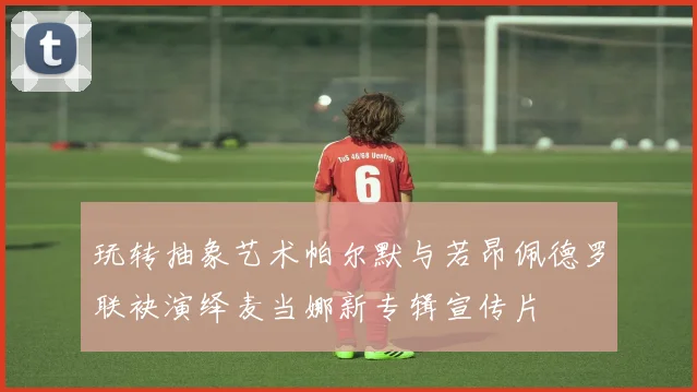 玩转抽象艺术帕尔默与若昂佩德罗联袂演绎麦当娜新专辑宣传片