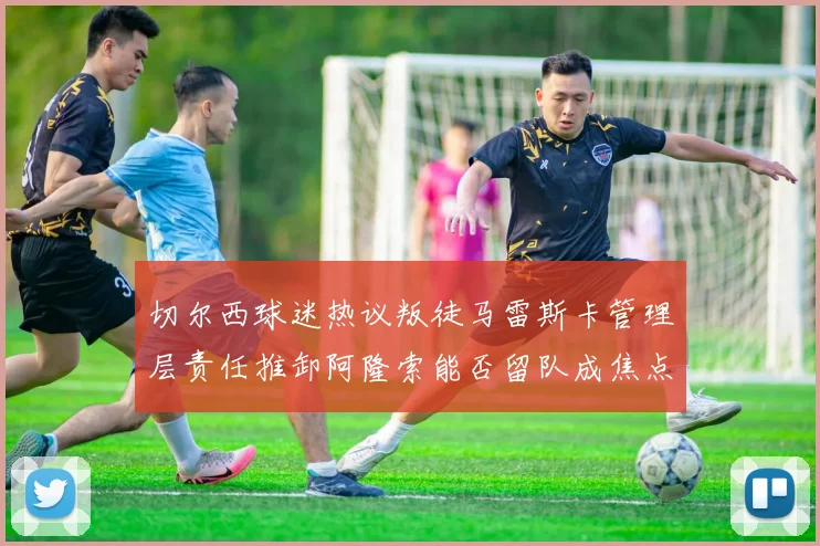 切尔西球迷热议叛徒马雷斯卡管理层责任推卸阿隆索能否留队成焦点