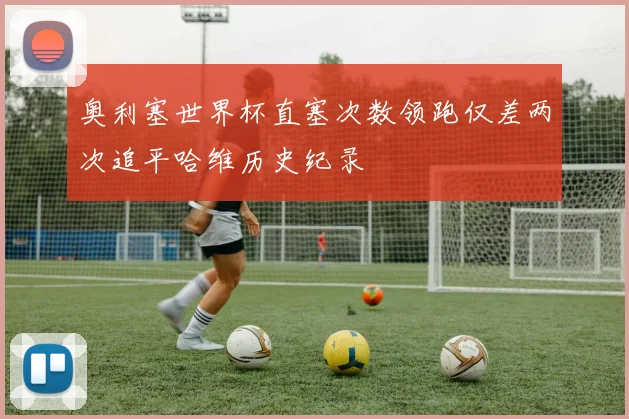 奥利塞世界杯直塞次数领跑仅差两次追平哈维历史纪录