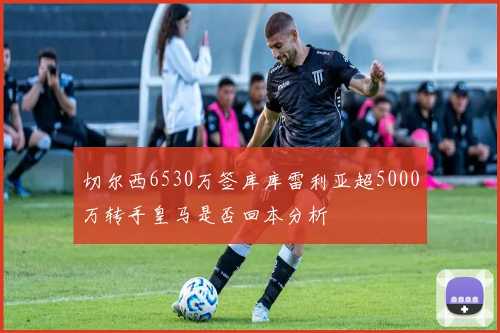切尔西6530万签库库雷利亚超5000万转手皇马是否回本分析