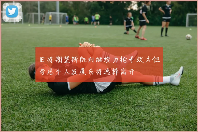 旧将期望斯凯利继续为枪手效力但考虑个人发展或将选择离开