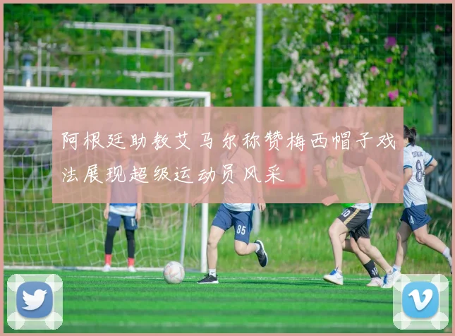 阿根廷助教艾马尔称赞梅西帽子戏法展现超级运动员风采