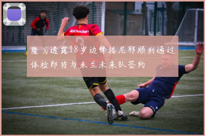 隆戈透露18岁边锋格尼耶顺利通过体检即将与米兰未来队签约