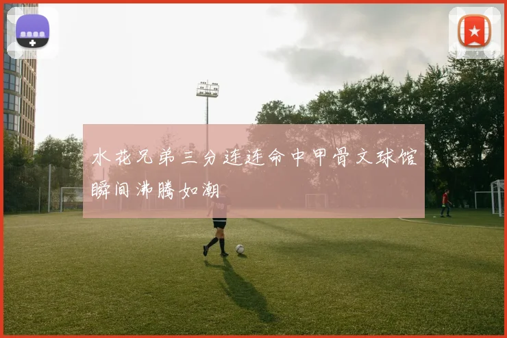 水花兄弟三分连连命中甲骨文球馆瞬间沸腾如潮