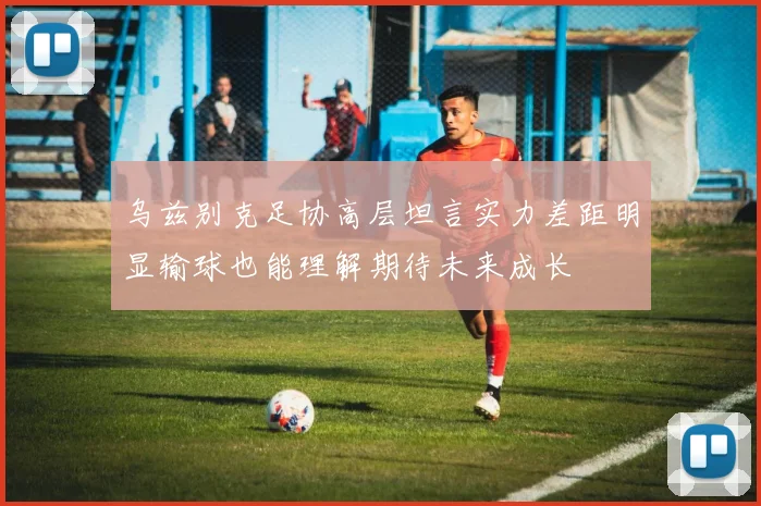 乌兹别克足协高层坦言实力差距明显输球也能理解期待未来成长