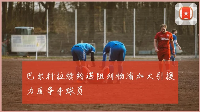 巴尔科拉续约遇阻利物浦加大引援力度争夺球员