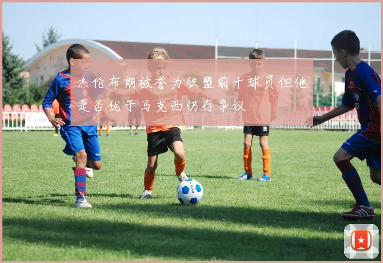 杰伦布朗被誉为联盟前十球员但他是否优于马克西仍存争议