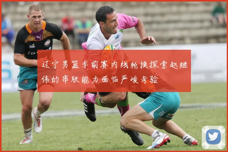 辽宁男篮季前赛内线轮换探索赵继伟的串联能力面临严峻考验