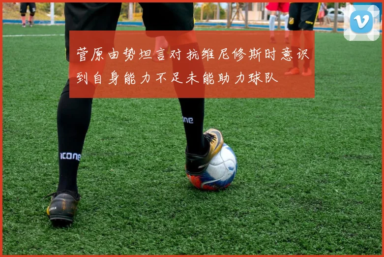 菅原由势坦言对抗维尼修斯时意识到自身能力不足未能助力球队