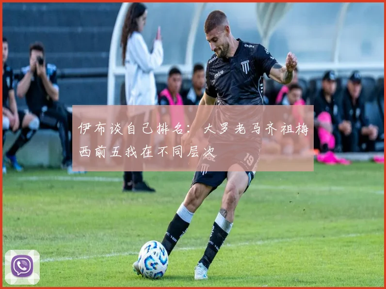 伊布谈自己排名：大罗老马齐祖梅西前五我在不同层次