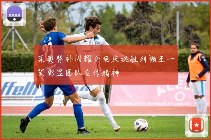 莱奥替补闪耀全场庆祝胜利懒王一笑彰显团队合作精神