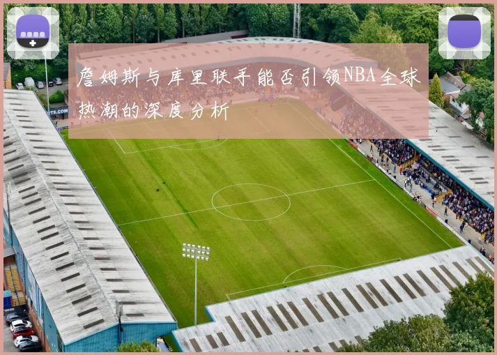詹姆斯与库里联手能否引领NBA全球热潮的深度分析