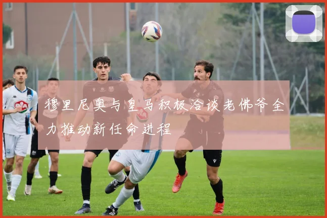 穆里尼奥与皇马积极洽谈老佛爷全力推动新任命进程
