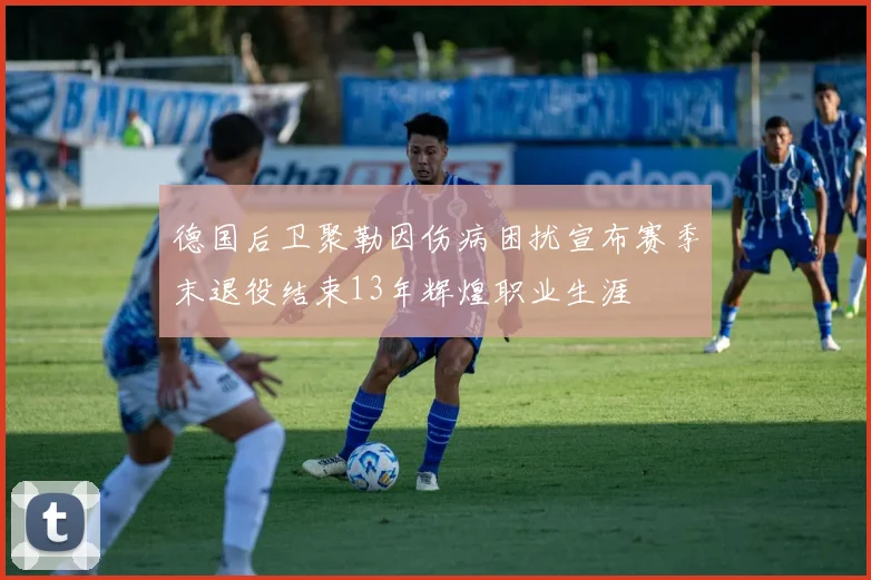德国后卫聚勒因伤病困扰宣布赛季末退役结束13年辉煌职业生涯